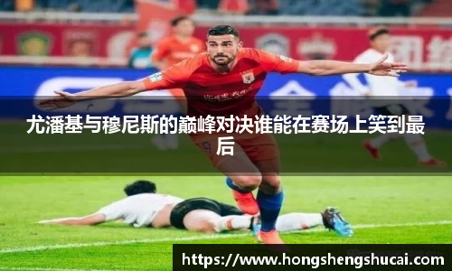 尤潘基与穆尼斯的巅峰对决谁能在赛场上笑到最后