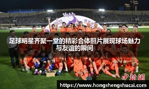 足球明星齐聚一堂的精彩合体照片展现球场魅力与友谊的瞬间