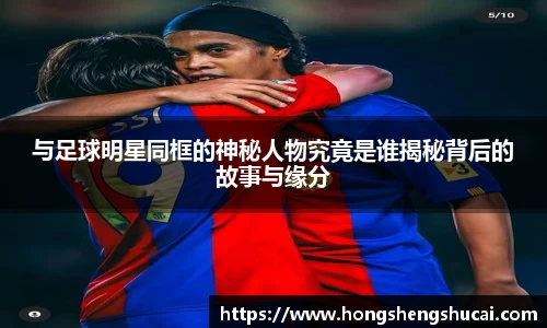 与足球明星同框的神秘人物究竟是谁揭秘背后的故事与缘分