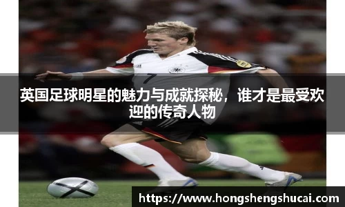 英国足球明星的魅力与成就探秘，谁才是最受欢迎的传奇人物