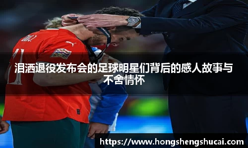 泪洒退役发布会的足球明星们背后的感人故事与不舍情怀